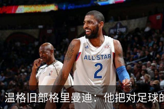 温格旧部格里曼迪：他把对足球的狂热传给了我
